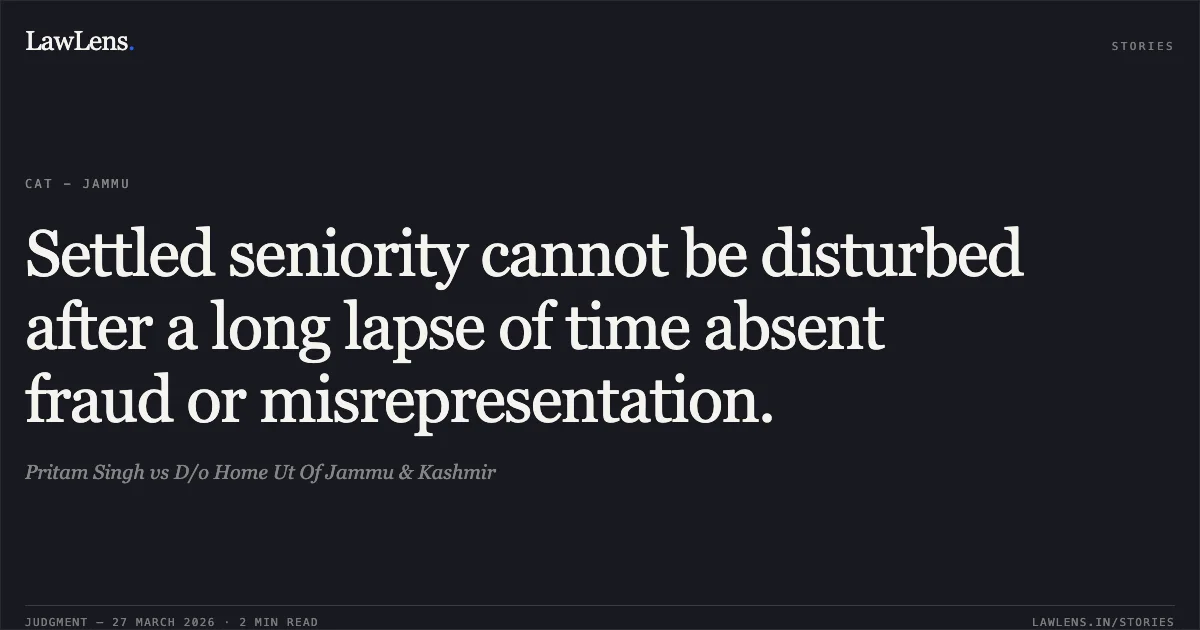Settled seniority cannot be disturbed after a long lapse of time absent fraud or misrepresentation.. Pritam Singh vs D/o Home Ut Of Jammu & Kashmir. CAT - Jammu. LawLens