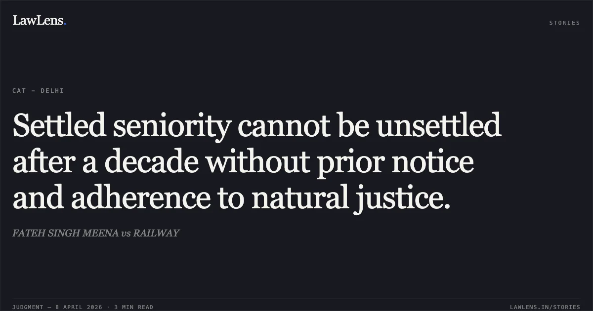 Settled seniority cannot be unsettled after a decade without prior notice and adherence to natural justice.. FATEH SINGH MEENA vs RAILWAY. Central Administrative Tribunal. LawLens