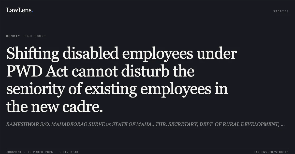 Shifting disabled employees under PWD Act cannot disturb the seniority of existing employees in the new cadre.. RAMESHWAR S/O. MAHADEORAO SURVE vs STATE OF MAHA., THR. SECRETARY, DEPT. OF RURAL DEVELOPMENT, MUMBAI AND ORS.. Bombay High Court. LawLens