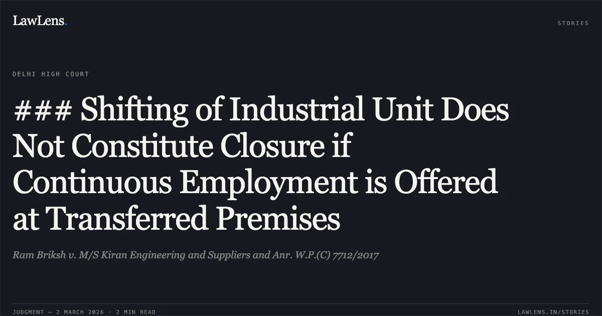 ### Shifting of Industrial Unit Does Not Constitute Closure if Continuous Employment is Offered at Transferred Premises. Ram Briksh v. M/S Kiran Engineering and Suppliers and Anr. W.P.(C) 7712/2017. Delhi High Court. LawLens