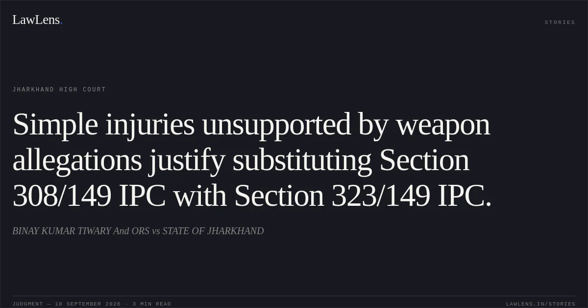 Simple injuries unsupported by weapon allegations justify substituting Section 308/149 IPC with Section 323/149 IPC.. BINAY KUMAR TIWARY And ORS vs STATE OF JHARKHAND. Jharkhand High Court. LawLens