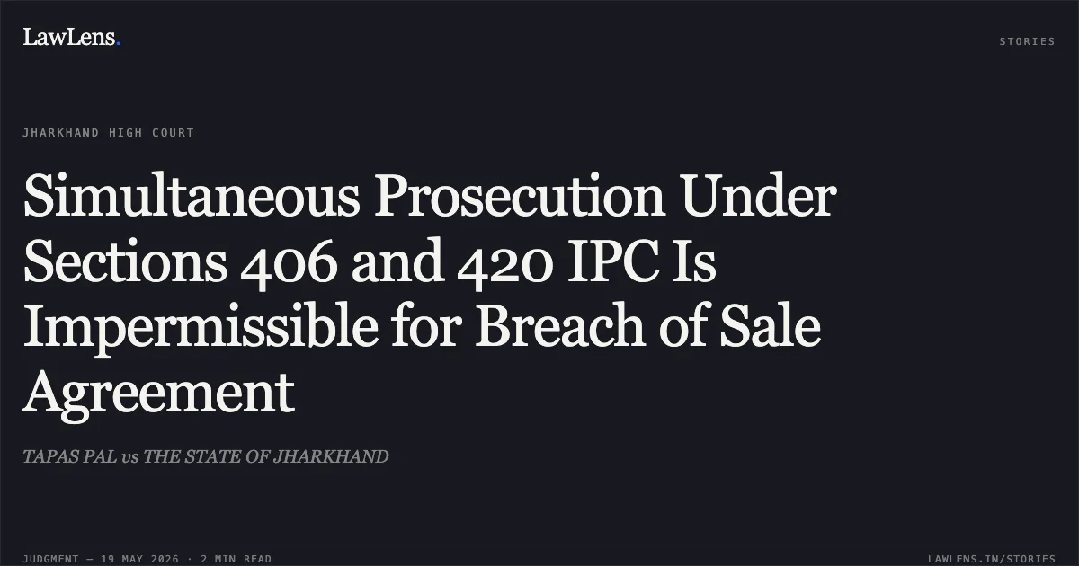 Simultaneous Prosecution Under Sections 406 and 420 IPC Is Impermissible for Breach of Sale Agreement. TAPAS PAL vs THE STATE OF JHARKHAND. Jharkhand High Court. LawLens