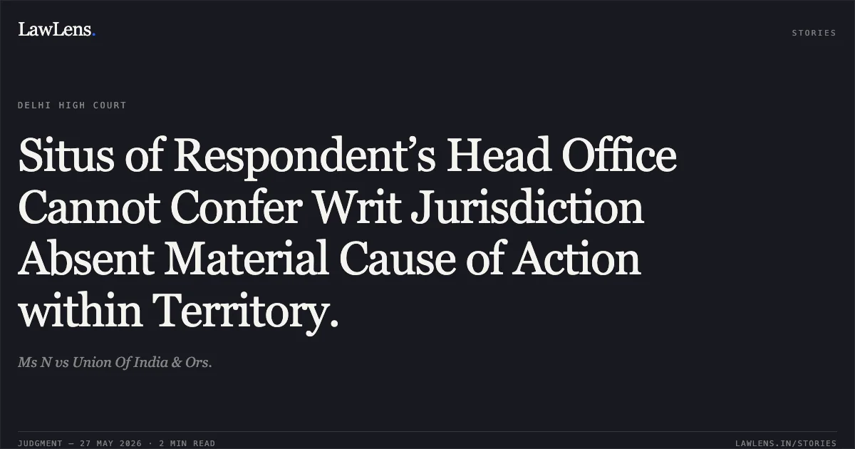 Situs of Respondent’s Head Office Cannot Confer Writ Jurisdiction Absent Material Cause of Action within Territory.. Ms N vs Union Of India & Ors.. Delhi High Court. LawLens