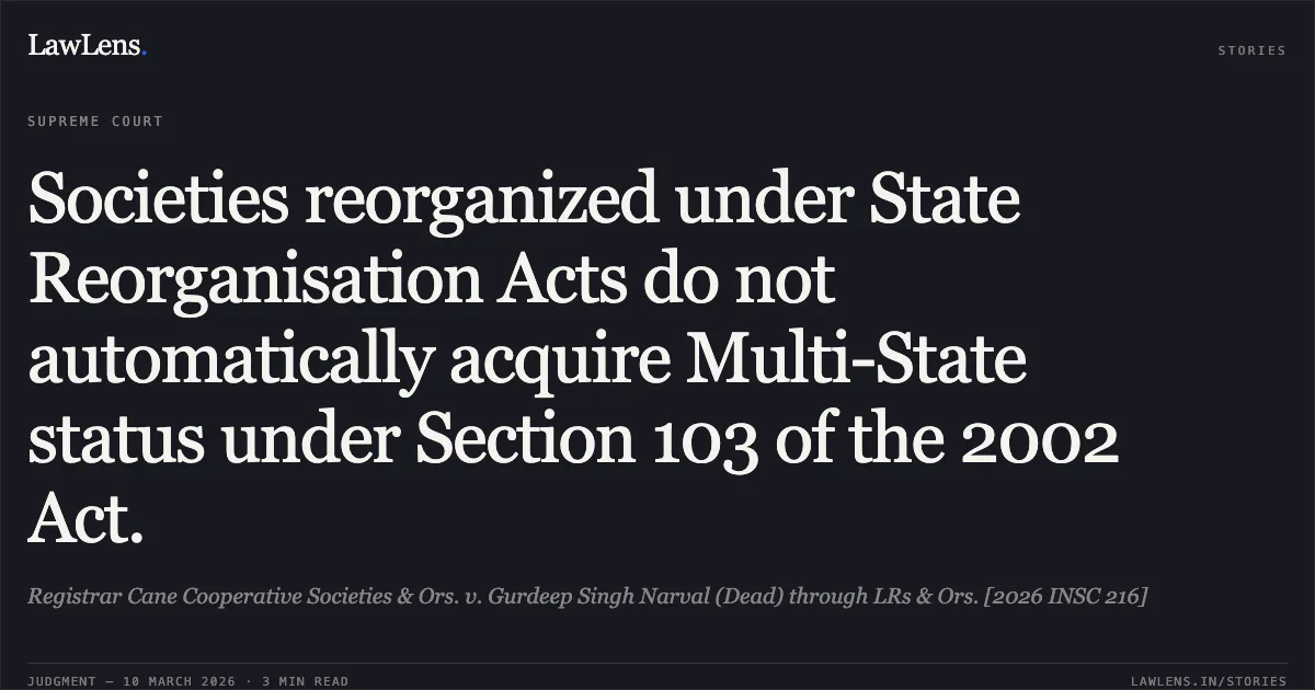 Societies reorganized under State Reorganisation Acts do not automatically acquire Multi-State status under Section 103 of the 2002 Act.. Registrar Cane Cooperative Societies & Ors. v. Gurdeep Singh Narval (Dead) through LRs & Ors. [2026 INSC 216]. Supreme Court. LawLens