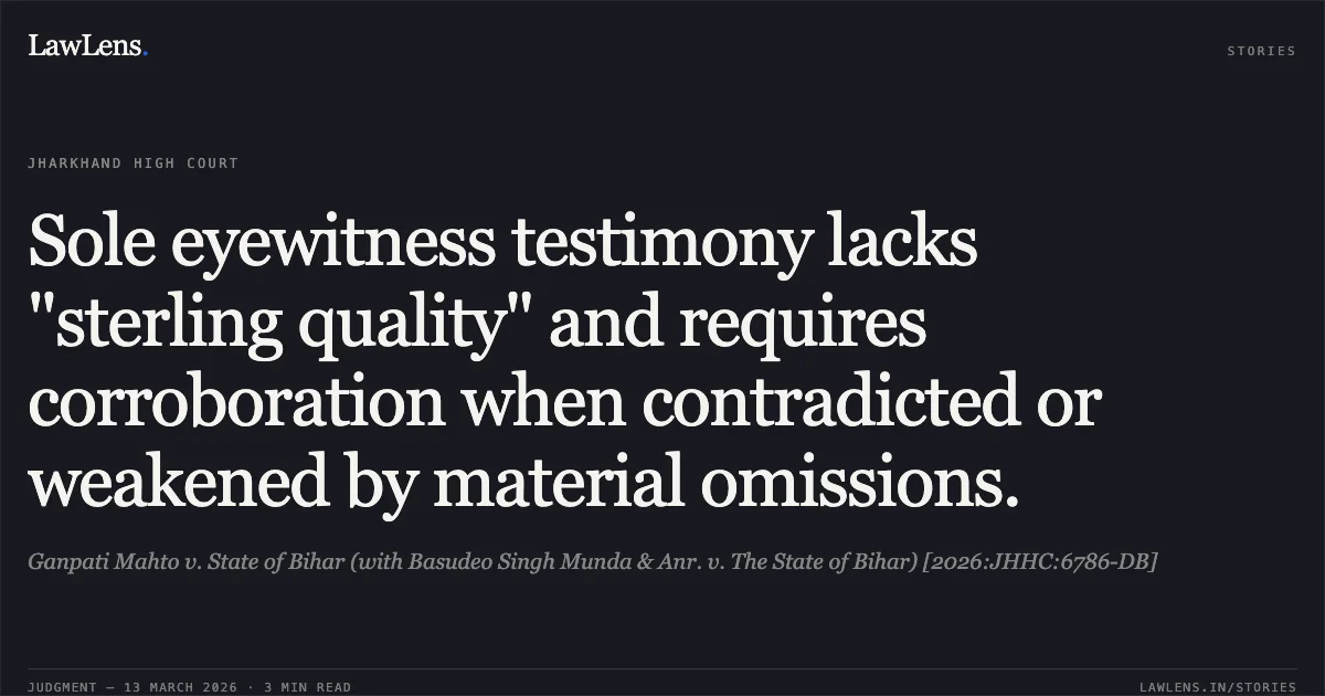 Sole eyewitness testimony lacks "sterling quality" and requires corroboration when contradicted or weakened by material omissions.. Ganpati Mahto v. State of Bihar (with Basudeo Singh Munda & Anr. v. The State of Bihar) [2026:JHHC:6786-DB]. Jharkhand High Court. LawLens