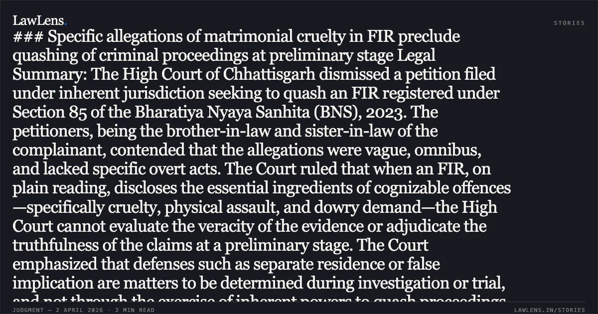 ### Specific allegations of matrimonial cruelty in FIR preclude quashing of criminal proceedings at preliminary stage Legal Summary: The High Court of Chhattisgarh dismissed a petition filed under inherent jurisdiction seeking to quash an FIR registered under Section 85 of the Bharatiya Nyaya Sanhita (BNS), 2023. The petitioners, being the brother-in-law and sister-in-law of the complainant, contended that the allegations were vague, omnibus, and lacked specific overt acts. The Court ruled that when an FIR, on plain reading, discloses the essential ingredients of cognizable offences—specifically cruelty, physical assault, and dowry demand—the High Court cannot evaluate the veracity of the evidence or adjudicate the truthfulness of the claims at a preliminary stage. The Court emphasized that defenses such as separate residence or false implication are matters to be determined during investigation or trial, and not through the exercise of inherent powers to quash proceedings.. FATTE LAL SHAU vs THE STATE OF CHHATTISGARH. Chhattisgarh High Court. LawLens