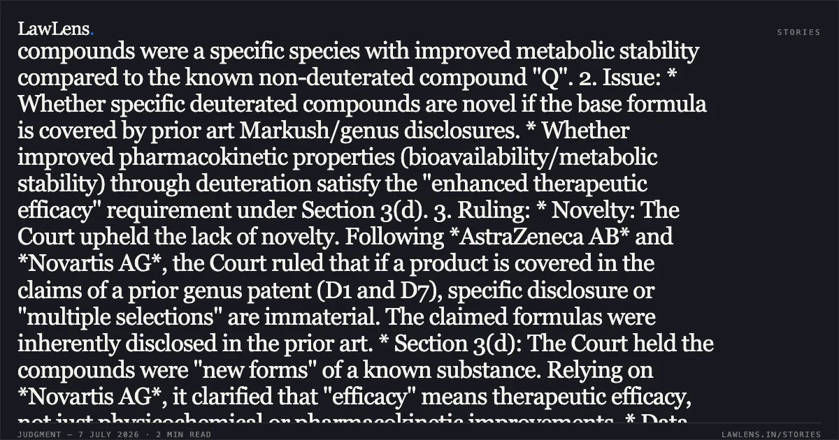 Specific Deuterated Compounds Disclosed in Genus Patents Lack Novelty and Fail the Section 3(d) Therapeutic Efficacy Test Case Summary: 1. Facts: The Appellant challenged the Controller’s rejection of their patent application for deuterated heterocycle-fused gamma-carbolines. The application was refused on grounds of lack of novelty (Section 2(1)(j)), lack of inventive step (Section 2(1)(ja)), and non-patentability (Section 3(d)). The Appellant argued that the compounds were a specific species with improved metabolic stability compared to the known non-deuterated compound "Q". 2. Issue: * Whether specific deuterated compounds are novel if the base formula is covered by prior art Markush/genus disclosures. * Whether improved pharmacokinetic properties (bioavailability/metabolic stability) through deuteration satisfy the "enhanced therapeutic efficacy" requirement under Section 3(d). 3. Ruling: * Novelty: The Court upheld the lack of novelty. Following *AstraZeneca AB* and *Novartis AG*, the Court ruled that if a product is covered in the claims of a prior genus patent (D1 and D7), specific disclosure or "multiple selections" are immaterial. The claimed formulas were inherently disclosed in the prior art. * Section 3(d): The Court held the compounds were "new forms" of a known substance. Relying on *Novartis AG*, it clarified that "efficacy" means therapeutic efficacy, not just physicochemical or pharmacokinetic improvements. * Data Insufficiency: The Appellant's data—showing a 72% increase in parent drug exposure and reduced metabolite formation—demonstrated improved bioavailability/stability but failed to prove a superior therapeutic effect (i.e., treating the disease better). * Conclusion: Increased bioavailability must be specifically linked to enhanced therapeutic efficacy via research data to overcome Section 3(d). The appeal was dismissed.. Intra-Cellular Therapies, Inc. vs The Controller Of Patents. Delhi High Court. LawLens