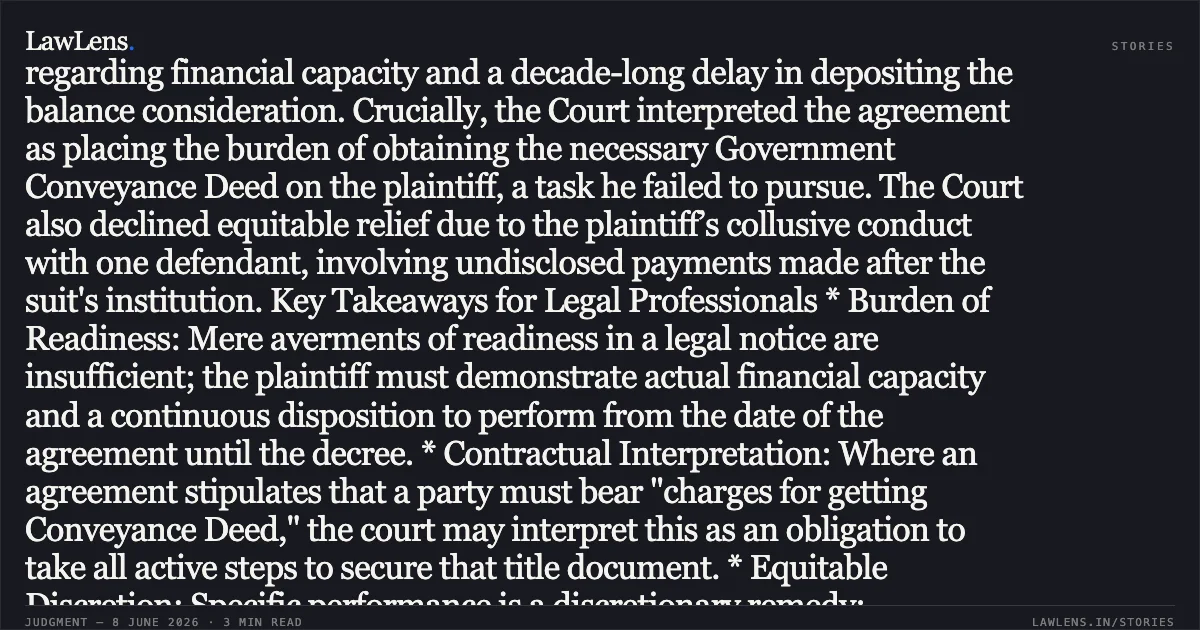 ### Specific performance denied for failure to prove readiness, willingness, and obligation to obtain conveyance deed. Summary The High Court of Bombay upheld the dismissal of a suit for specific performance concerning a "compensation pool property." The Court found that the plaintiff failed to prove "readiness and willingness" under Section 16(c) of the Specific Relief Act, noting a lack of evidence regarding financial capacity and a decade-long delay in depositing the balance consideration. Crucially, the Court interpreted the agreement as placing the burden of obtaining the necessary Government Conveyance Deed on the plaintiff, a task he failed to pursue. The Court also declined equitable relief due to the plaintiff’s collusive conduct with one defendant, involving undisclosed payments made after the suit's institution. Key Takeaways for Legal Professionals * Burden of Readiness: Mere averments of readiness in a legal notice are insufficient; the plaintiff must demonstrate actual financial capacity and a continuous disposition to perform from the date of the agreement until the decree. * Contractual Interpretation: Where an agreement stipulates that a party must bear "charges for getting Conveyance Deed," the court may interpret this as an obligation to take all active steps to secure that title document. * Equitable Discretion: Specific performance is a discretionary remedy; suppression of material facts (such as post-litigation payments to unauthorized third parties) constitutes "unclean hands," justifying a refusal of relief even if a legal breach is shown. * Handwritten Clauses: Failure to produce a copy of the agreement to disprove handwritten insertions can lead to an adverse inference regarding claims of fraud or unilateral modification.. Satpal Singh.J Chawla vs Subhash D Sharma And Ors.. Bombay High Court. LawLens