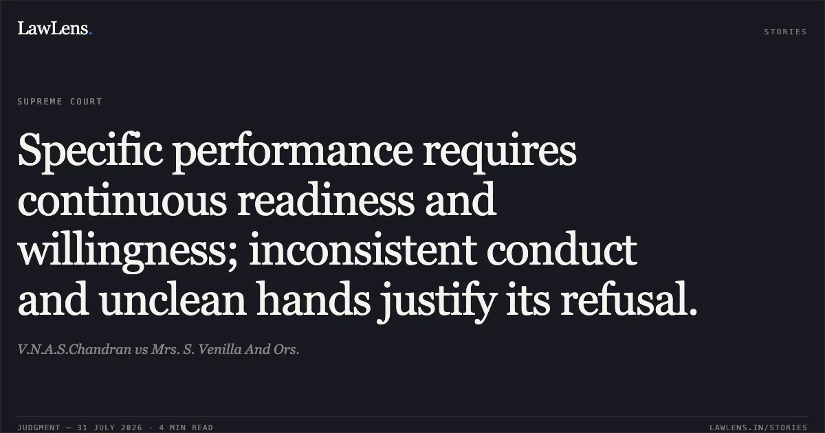 Specific performance requires continuous readiness and willingness; inconsistent conduct and unclean hands justify its refusal.. V.N.A.S.Chandran vs Mrs. S. Venilla And Ors.. Supreme Court. LawLens