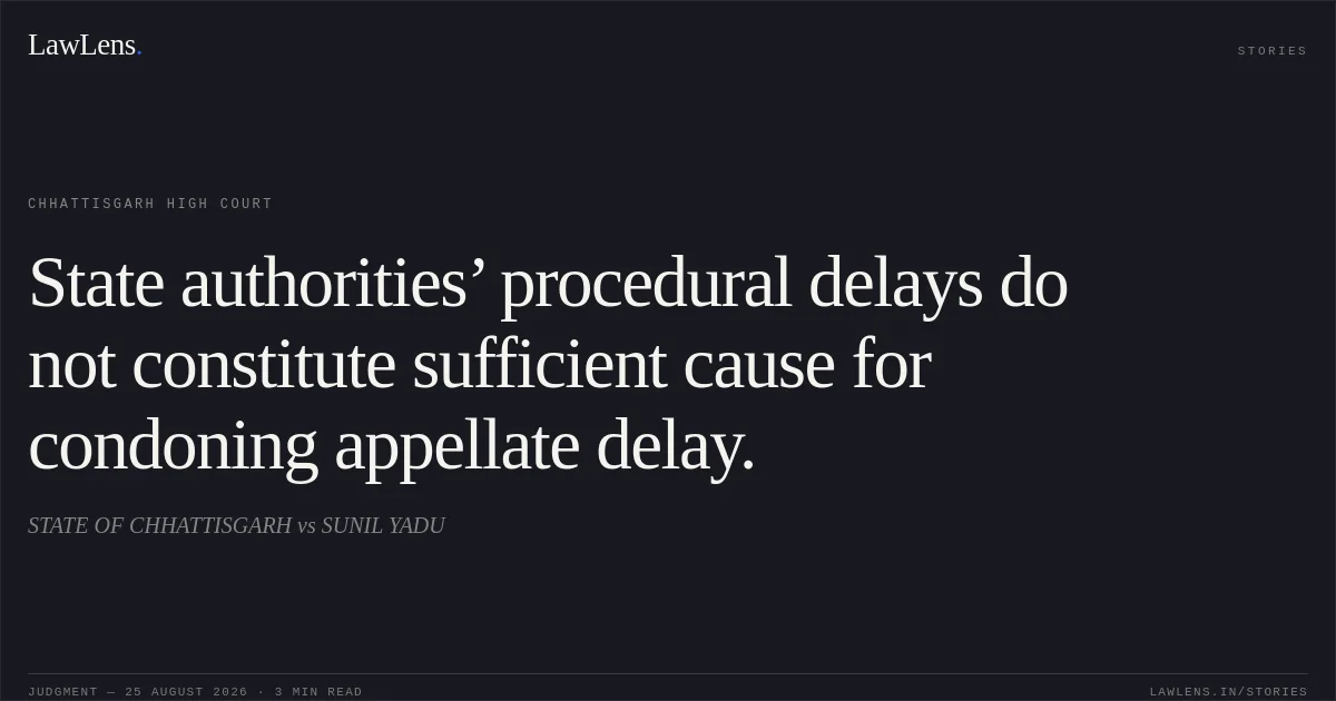 State authorities’ procedural delays do not constitute sufficient cause for condoning appellate delay.. STATE OF CHHATTISGARH vs SUNIL YADU. Chhattisgarh High Court. LawLens