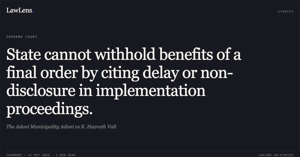 State cannot withhold benefits of a final order by citing delay or non-disclosure in implementation proceedings.. The Adoni Municipality Adoni vs K. Hazrath Vali. Supreme Court. LawLens