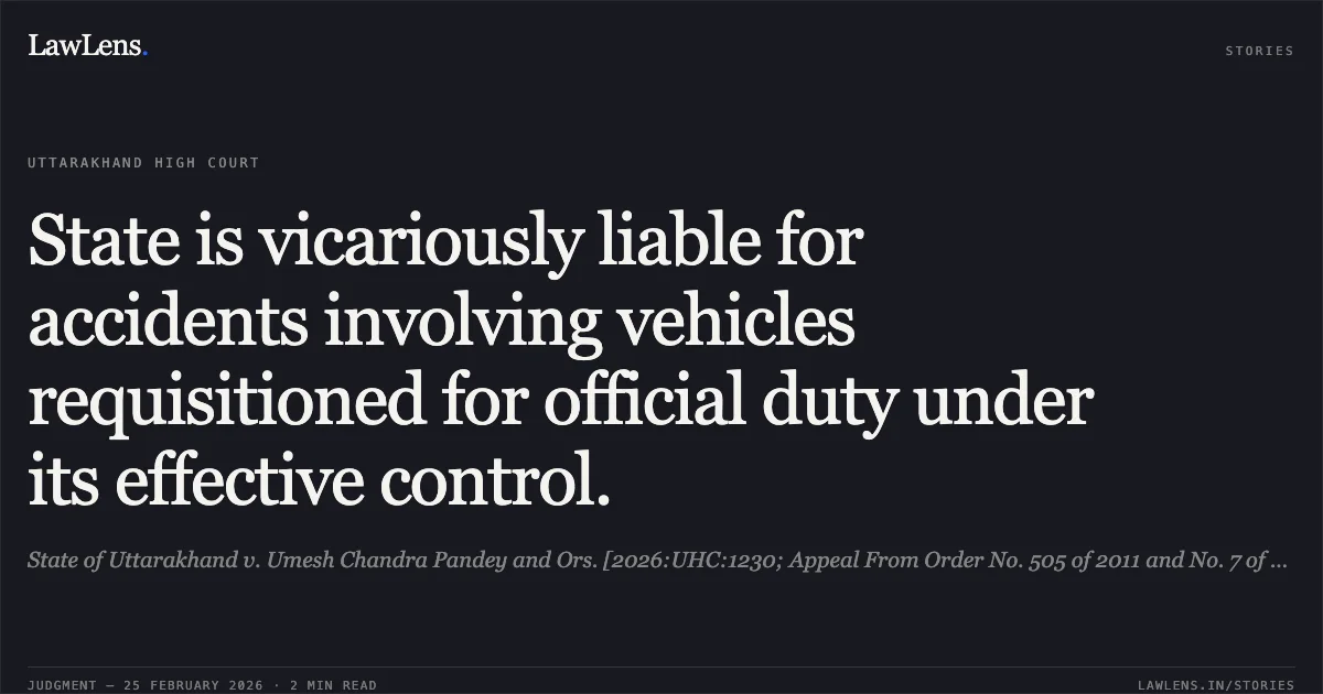State is vicariously liable for accidents involving vehicles requisitioned for official duty under its effective control.. State of Uttarakhand v. Umesh Chandra Pandey and Ors. [2026:UHC:1230; Appeal From Order No. 505 of 2011 and No. 7 of 2018]. Uttarakhand High Court. LawLens