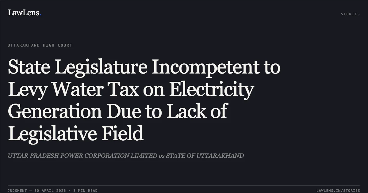 State Legislature Incompetent to Levy Water Tax on Electricity Generation Due to Lack of Legislative Field. UTTAR PRADESH POWER CORPORATION LIMITED vs STATE OF UTTARAKHAND. Uttarakhand High Court. LawLens