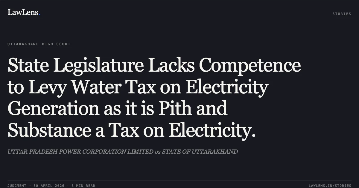 State Legislature Lacks Competence to Levy Water Tax on Electricity Generation as it is Pith and Substance a Tax on Electricity.. UTTAR PRADESH POWER CORPORATION LIMITED vs STATE OF UTTARAKHAND. Uttarakhand High Court. LawLens