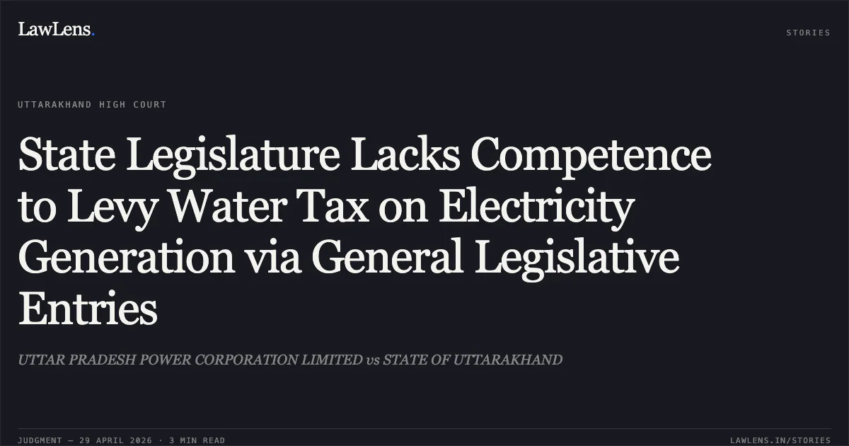 State Legislature Lacks Competence to Levy Water Tax on Electricity Generation via General Legislative Entries. UTTAR PRADESH POWER CORPORATION LIMITED vs STATE OF UTTARAKHAND. Uttarakhand High Court. LawLens