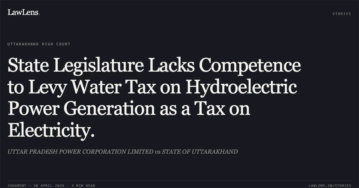 State Legislature Lacks Competence to Levy Water Tax on Hydroelectric Power Generation as a Tax on Electricity.. UTTAR PRADESH POWER CORPORATION LIMITED vs STATE OF UTTARAKHAND. Uttarakhand High Court. LawLens