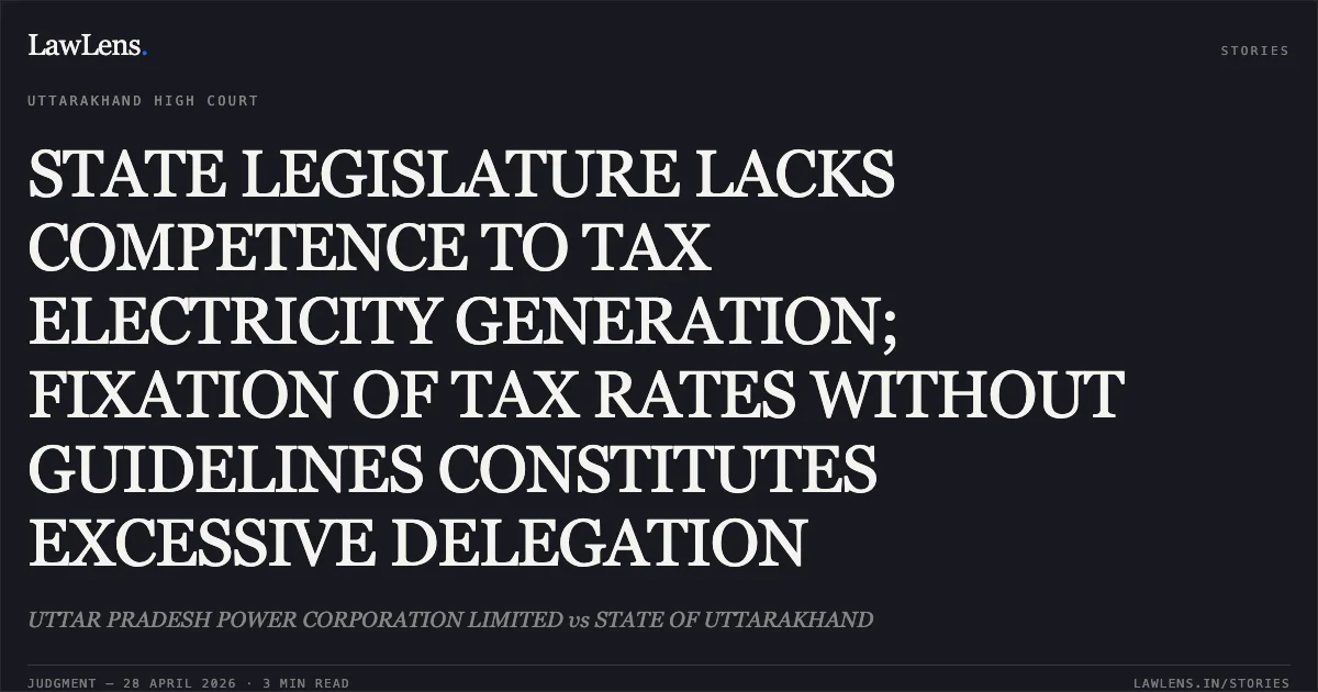 STATE LEGISLATURE LACKS COMPETENCE TO TAX ELECTRICITY GENERATION; FIXATION OF TAX RATES WITHOUT GUIDELINES CONSTITUTES EXCESSIVE DELEGATION. UTTAR PRADESH POWER CORPORATION LIMITED vs STATE OF UTTARAKHAND. Uttarakhand High Court. LawLens