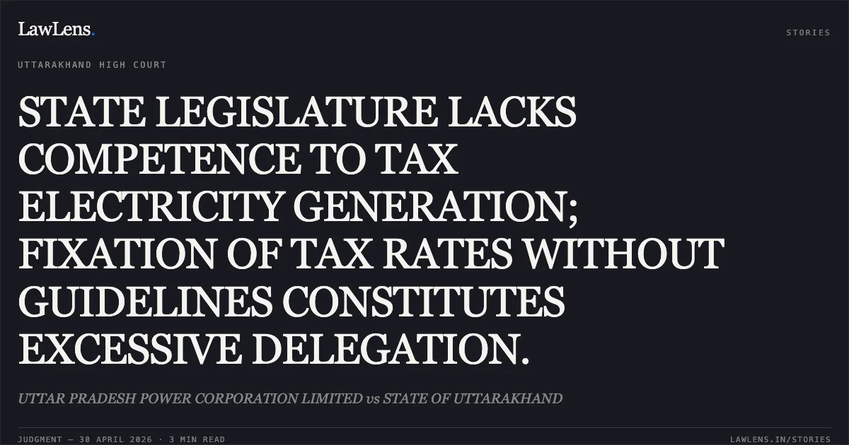STATE LEGISLATURE LACKS COMPETENCE TO TAX ELECTRICITY GENERATION; FIXATION OF TAX RATES WITHOUT GUIDELINES CONSTITUTES EXCESSIVE DELEGATION.. UTTAR PRADESH POWER CORPORATION LIMITED vs STATE OF UTTARAKHAND. Uttarakhand High Court. LawLens