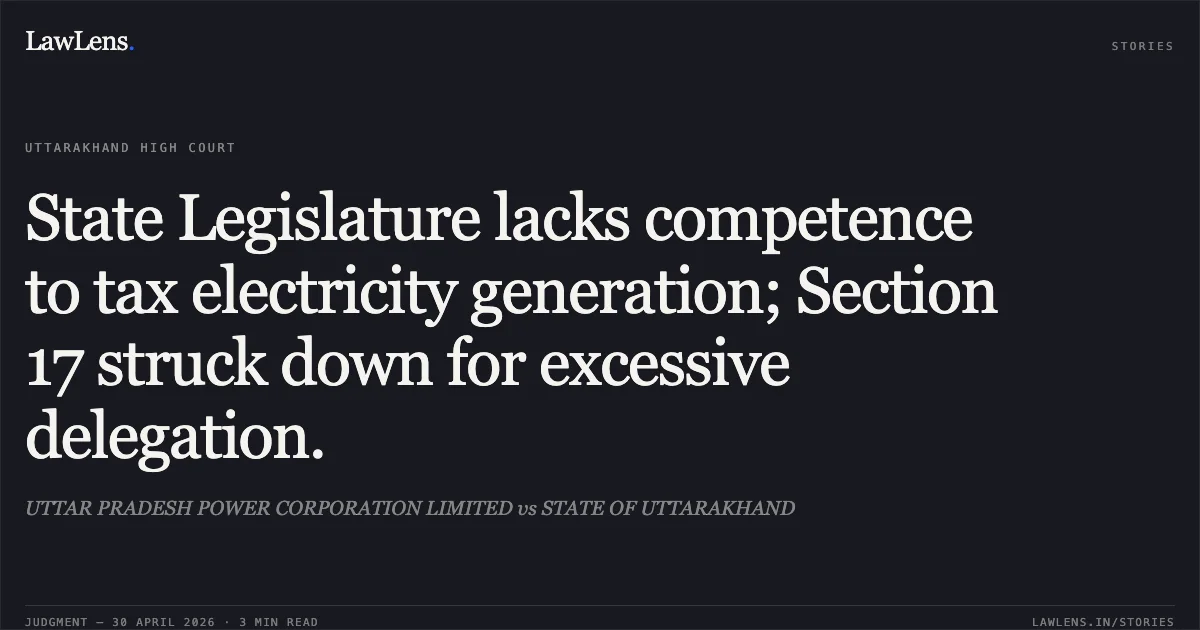 State Legislature lacks competence to tax electricity generation; Section 17 struck down for excessive delegation.. UTTAR PRADESH POWER CORPORATION LIMITED vs STATE OF UTTARAKHAND. Uttarakhand High Court. LawLens