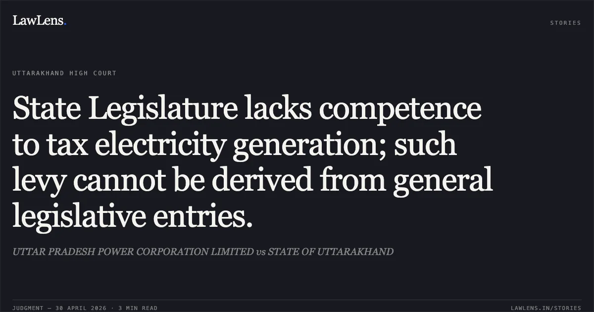 State Legislature lacks competence to tax electricity generation; such levy cannot be derived from general legislative entries.. UTTAR PRADESH POWER CORPORATION LIMITED vs STATE OF UTTARAKHAND. Uttarakhand High Court. LawLens