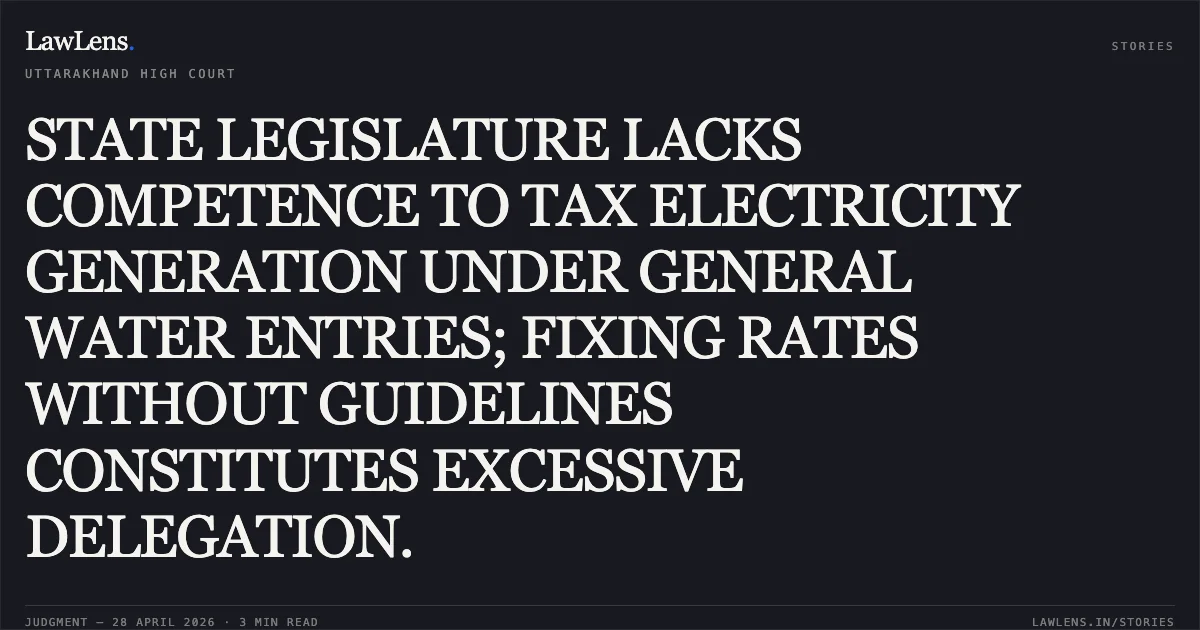 STATE LEGISLATURE LACKS COMPETENCE TO TAX ELECTRICITY GENERATION UNDER GENERAL WATER ENTRIES; FIXING RATES WITHOUT GUIDELINES CONSTITUTES EXCESSIVE DELEGATION.. UTTAR PRADESH POWER CORPORATION LIMITED vs STATE OF UTTARAKHAND. Uttarakhand High Court. LawLens