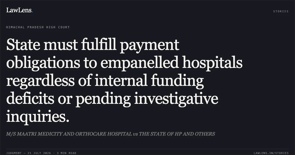 State must fulfill payment obligations to empanelled hospitals regardless of internal funding deficits or pending investigative inquiries.. M/S MAATRI MEDICITY AND ORTHOCARE HOSPITAL vs THE STATE OF HP AND OTHERS. Himachal Pradesh High Court. LawLens