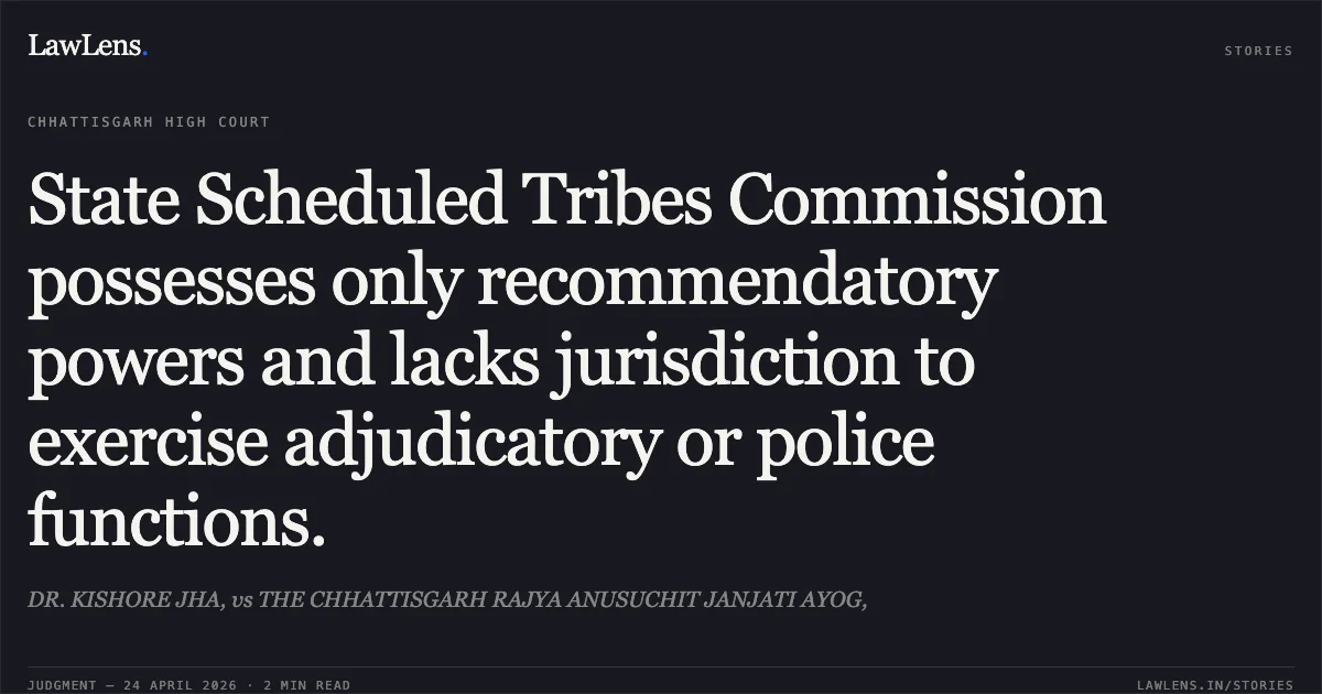 State Scheduled Tribes Commission possesses only recommendatory powers and lacks jurisdiction to exercise adjudicatory or police functions.. DR. KISHORE JHA, vs THE CHHATTISGARH RAJYA ANUSUCHIT JANJATI AYOG,. Chhattisgarh High Court. LawLens