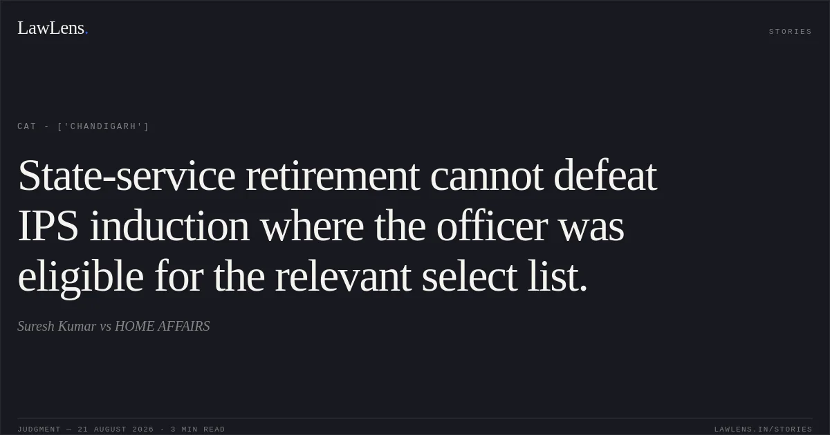 State-service retirement cannot defeat IPS induction where the officer was eligible for the relevant select list.. Suresh Kumar vs HOME AFFAIRS. CAT - ['Chandigarh']. LawLens