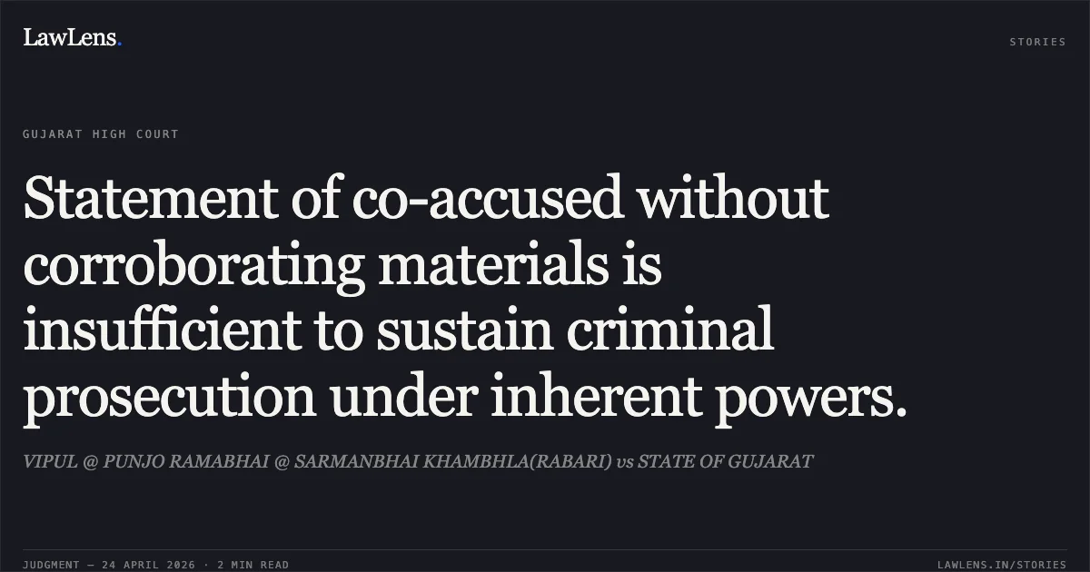 Statement of co-accused without corroborating materials is insufficient to sustain criminal prosecution under inherent powers.. VIPUL @ PUNJO RAMABHAI @ SARMANBHAI KHAMBHLA(RABARI) vs STATE OF GUJARAT. Gujarat High Court. LawLens
