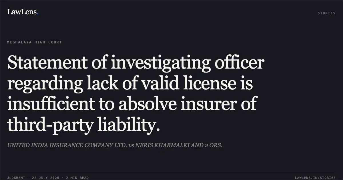 Statement of investigating officer regarding lack of valid license is insufficient to absolve insurer of third-party liability.. UNITED INDIA INSURANCE COMPANY LTD. vs NERIS KHARMALKI AND 2 ORS.. High Court of Meghalaya. LawLens
