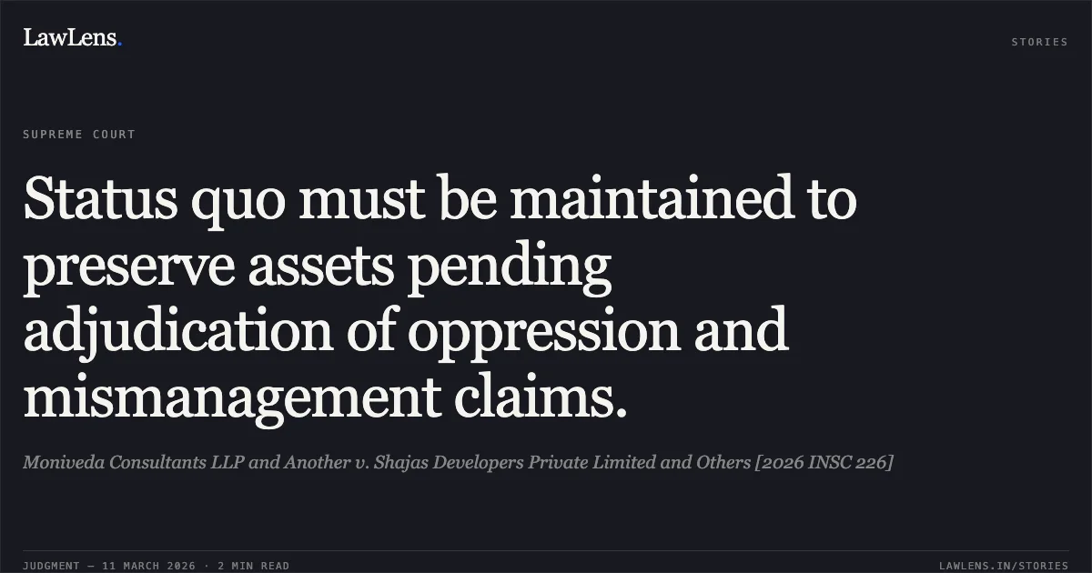 Status quo must be maintained to preserve assets pending adjudication of oppression and mismanagement claims.. Moniveda Consultants LLP and Another v. Shajas Developers Private Limited and Others [2026 INSC 226]. Supreme Court. LawLens