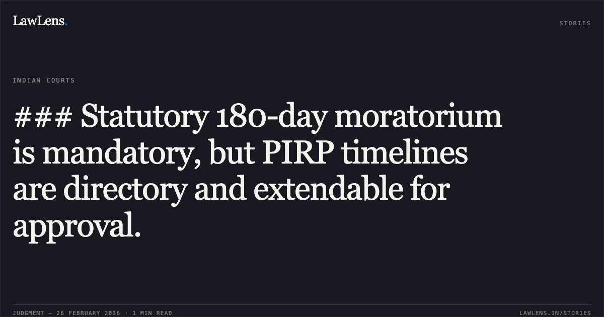 ### Statutory 180-day moratorium is mandatory, but PIRP timelines are directory and extendable for approval.. Purusottam Behera (RP for Mrs. Manisha S Patil) v. State Bank of India & Ors. Company Appeal (AT) (Insolvency) No. 258 of 2026 (Consolidated with Nos. 259, 260, 261, 262 & 292 of 2026). NCLAT. LawLens