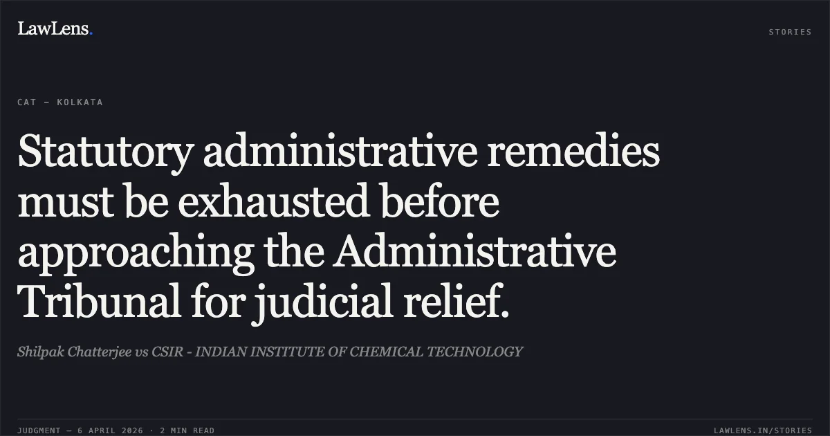 Statutory administrative remedies must be exhausted before approaching the Administrative Tribunal for judicial relief.. Shilpak Chatterjee vs CSIR - INDIAN INSTITUTE OF CHEMICAL TECHNOLOGY. Central Administrative Tribunal. LawLens