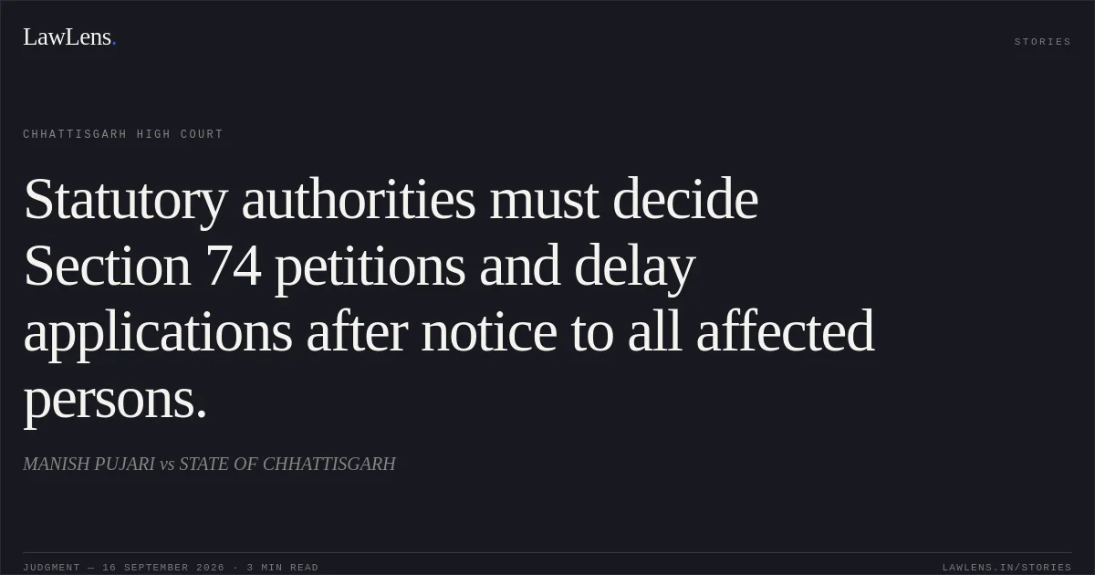 Statutory authorities must decide Section 74 petitions and delay applications after notice to all affected persons.. MANISH PUJARI vs STATE OF CHHATTISGARH. Chhattisgarh High Court. LawLens