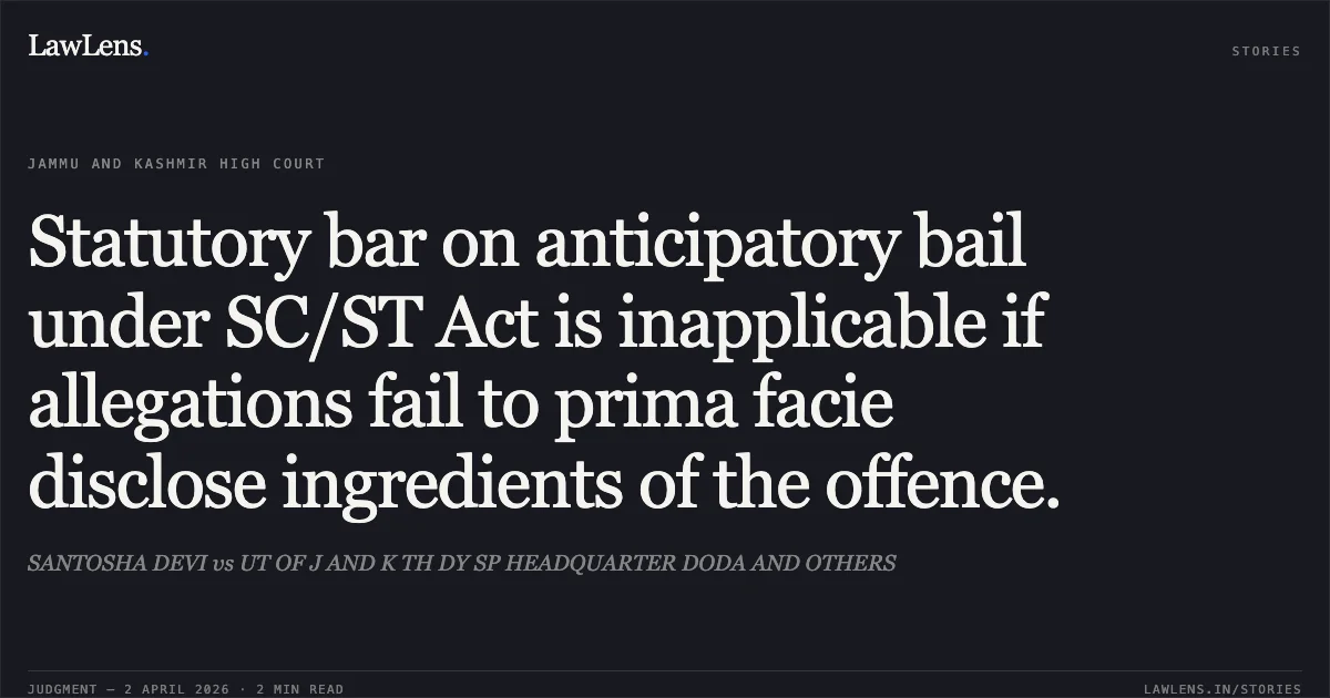 Statutory bar on anticipatory bail under SC/ST Act is inapplicable if allegations fail to prima facie disclose ingredients of the offence.. SANTOSHA DEVI vs UT OF J AND K TH DY SP HEADQUARTER DODA AND OTHERS. Jammu and Kashmir High Court. LawLens