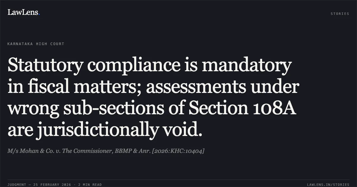 Statutory compliance is mandatory in fiscal matters; assessments under wrong sub-sections of Section 108A are jurisdictionally void.. M/s Mohan & Co. v. The Commissioner, BBMP & Anr. [2026:KHC:10404]. Karnataka High Court. LawLens