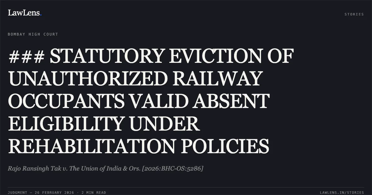 ### STATUTORY EVICTION OF UNAUTHORIZED RAILWAY OCCUPANTS VALID ABSENT ELIGIBILITY UNDER REHABILITATION POLICIES. Rajo Ransingh Tak v. The Union of India & Ors. [2026:BHC-OS:5286]. Bombay High Court. LawLens
