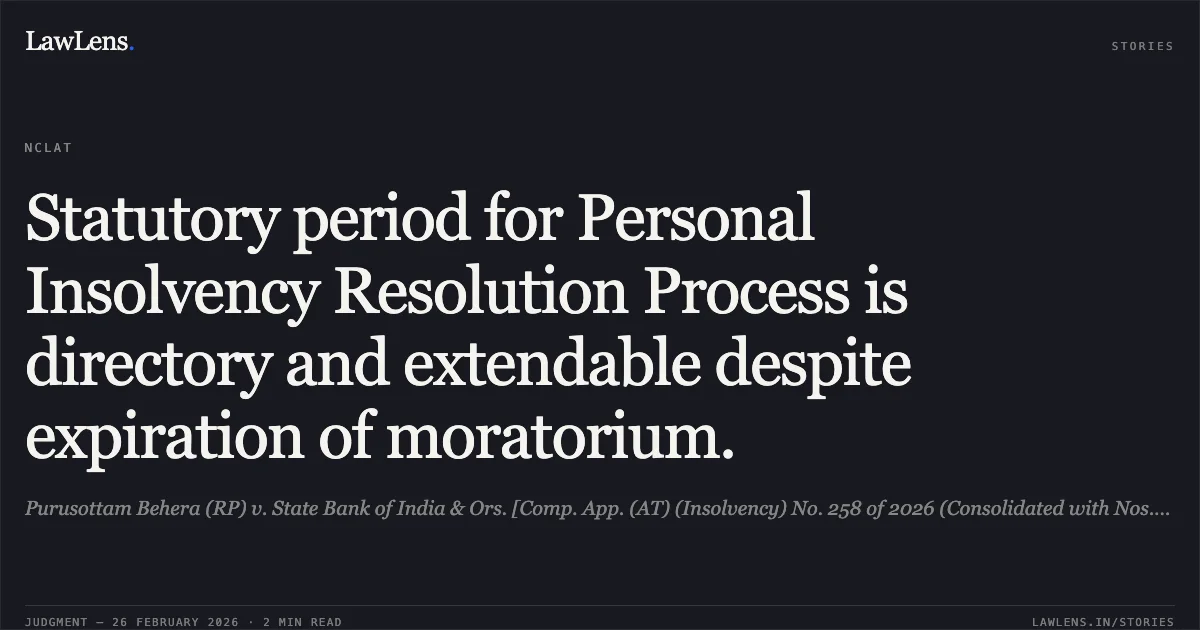 Statutory period for Personal Insolvency Resolution Process is directory and extendable despite expiration of moratorium.. Purusottam Behera (RP) v. State Bank of India & Ors. [Comp. App. (AT) (Insolvency) No. 258 of 2026 (Consolidated with Nos. 259, 260, 261, 262 & 292 of 2026)]. NCLAT. LawLens
