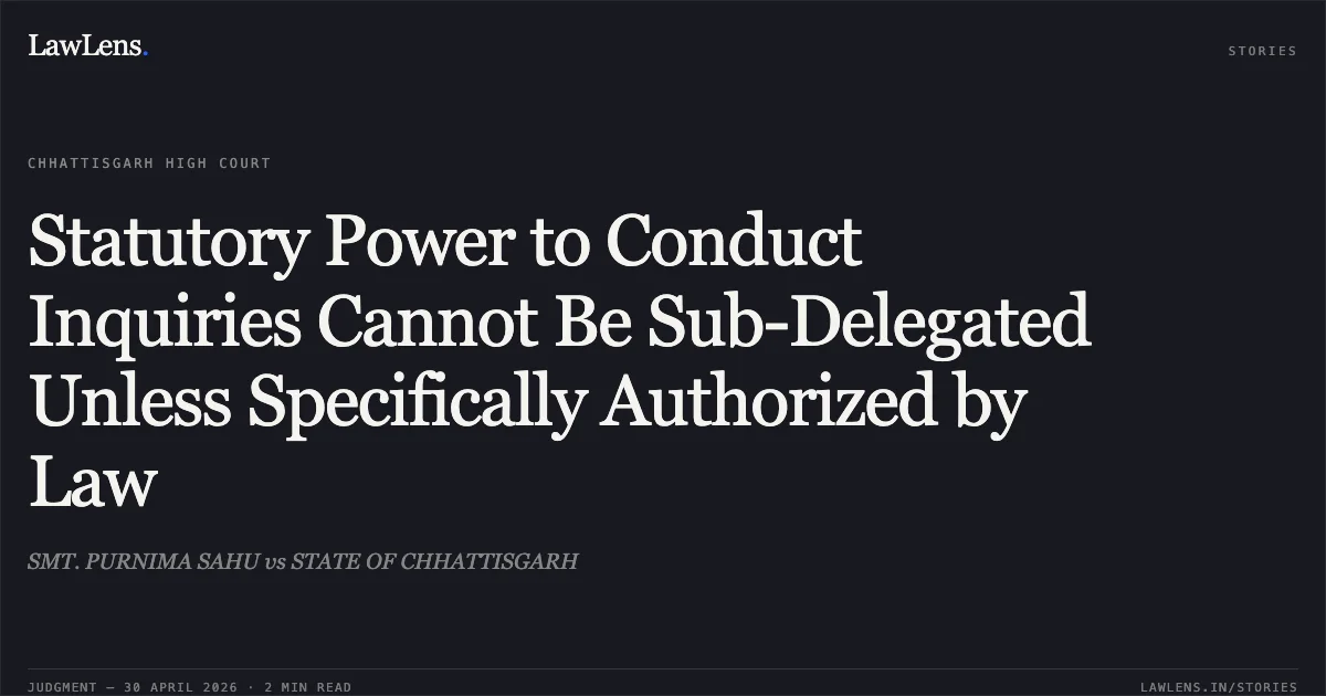 Statutory Power to Conduct Inquiries Cannot Be Sub-Delegated Unless Specifically Authorized by Law. SMT. PURNIMA SAHU vs STATE OF CHHATTISGARH. Chhattisgarh High Court. LawLens