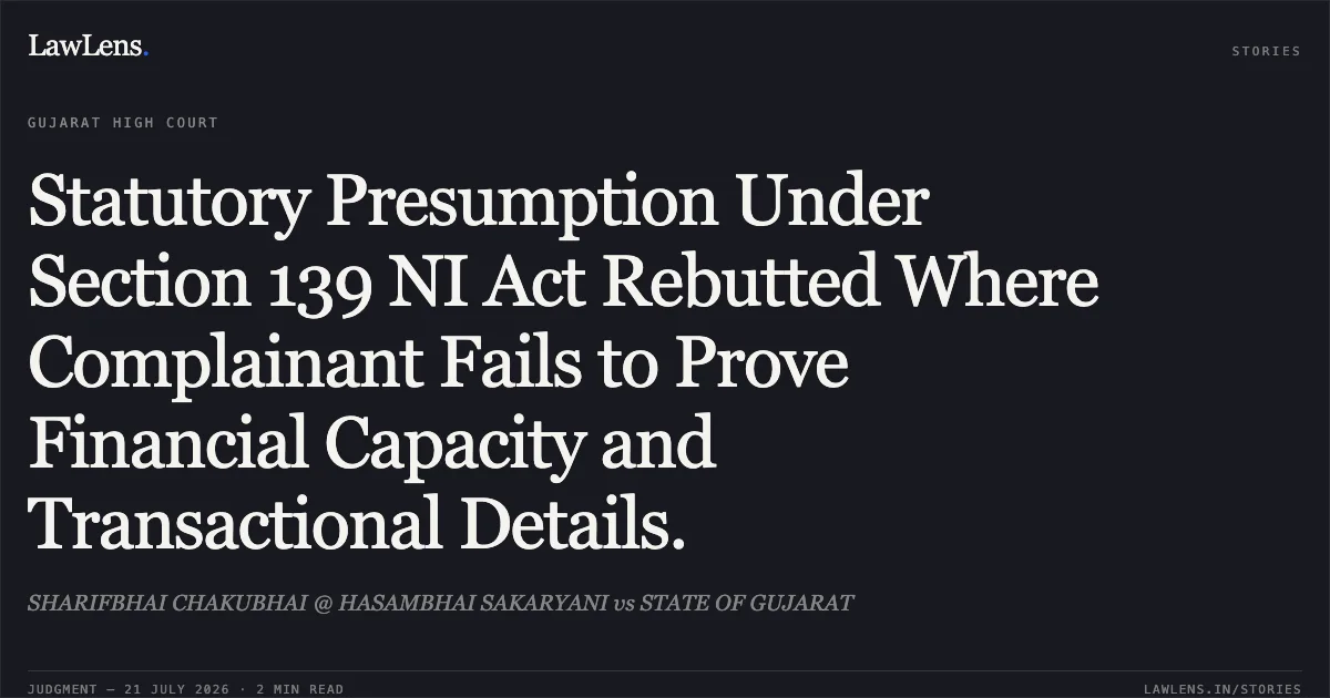 Statutory Presumption Under Section 139 NI Act Rebutted Where Complainant Fails to Prove Financial Capacity and Transactional Details.. SHARIFBHAI CHAKUBHAI @ HASAMBHAI SAKARYANI vs STATE OF GUJARAT. Gujarat High Court. LawLens