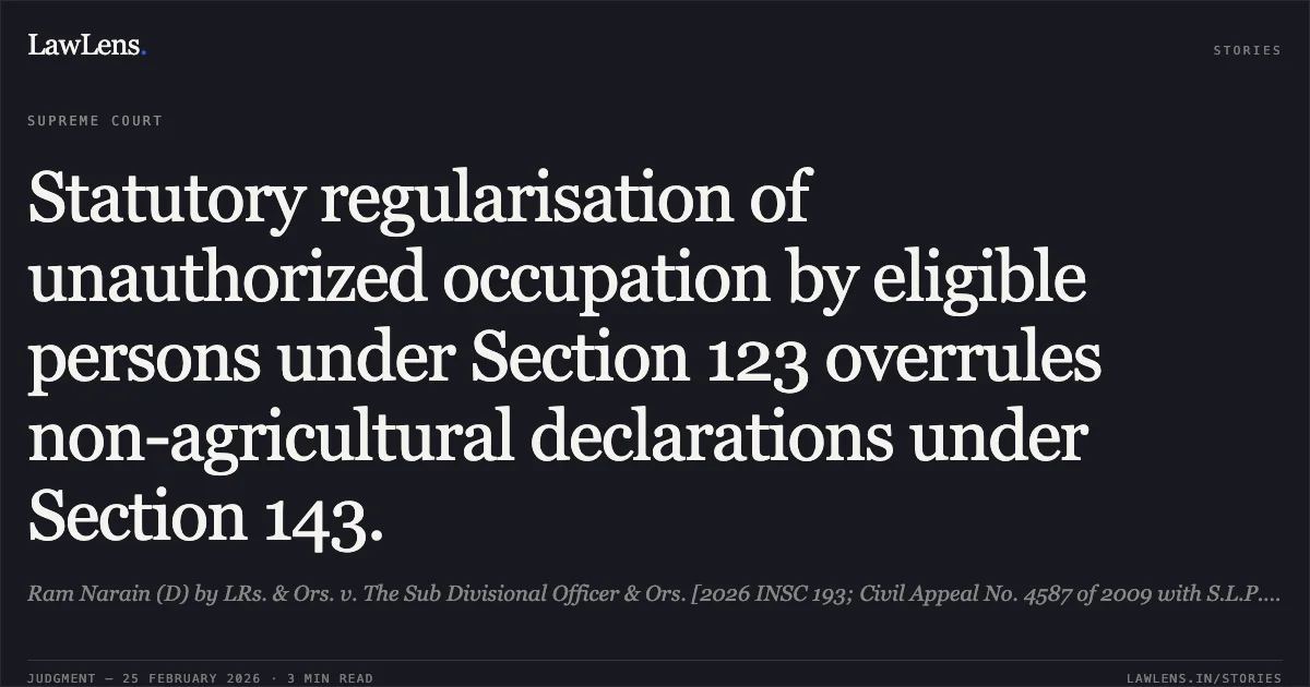 Statutory regularisation of unauthorized occupation by eligible persons under Section 123 overrules non-agricultural declarations under Section 143.. Ram Narain (D) by LRs. & Ors. v. The Sub Divisional Officer & Ors. [2026 INSC 193; Civil Appeal No. 4587 of 2009 with S.L.P. (C) Nos. 3822-3823 of 2023]. Supreme Court. LawLens