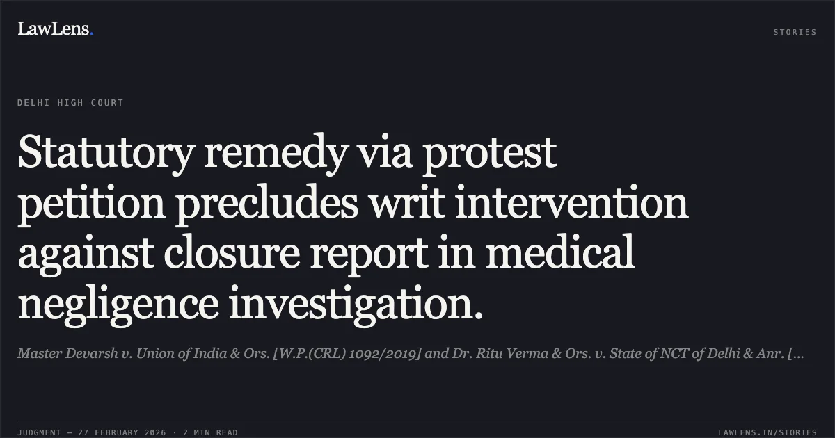 Statutory remedy via protest petition precludes writ intervention against closure report in medical negligence investigation.. Master Devarsh v. Union of India & Ors. [W.P.(CRL) 1092/2019] and Dr. Ritu Verma & Ors. v. State of NCT of Delhi & Anr. [W.P.(CRL) 3537/2019]. Delhi High Court. LawLens