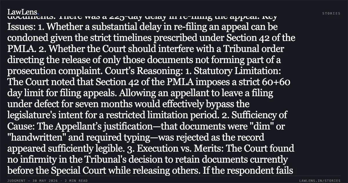 ### Strict Adherence to Condonation Timelines Under Section 42 PMLA Cannot Be Circumvented Through Excessive Re-filing Delays Summary: Procedural History: The Appellant challenged an order of the SAFEMA Appellate Tribunal regarding the release of seized documents. There was a 225-day delay in re-filing the appeal. Key Issues: 1. Whether a substantial delay in re-filing an appeal can be condoned given the strict timelines prescribed under Section 42 of the PMLA. 2. Whether the Court should interfere with a Tribunal order directing the release of only those documents not forming part of a prosecution complaint. Court’s Reasoning: 1. Statutory Limitation: The Court noted that Section 42 of the PMLA imposes a strict 60+60 day limit for filing appeals. Allowing an appellant to leave a filing under defect for seven months would effectively bypass the legislature's intent for a restricted limitation period. 2. Sufficiency of Cause: The Appellant’s justification—that documents were "dim" or "handwritten" and required typing—was rejected as the record appeared sufficiently legible. 3. Execution vs. Merits: The Court found no infirmity in the Tribunal's decision to retain documents currently before the Special Court while releasing others. If the respondent fails to comply with the release order, the proper remedy is to seek enforcement under Section 35(3) of the PMLA, not a fresh appeal. Decision: The appeal was dismissed both on the grounds of delay in re-filing and on merits, with liberty to the appellant to seek enforcement of the original order.. Bhuraji Mulaji Prajapati vs The Deputy Director, Directorate Of Enforcement, Delhi & Anr.. Delhi High Court. LawLens