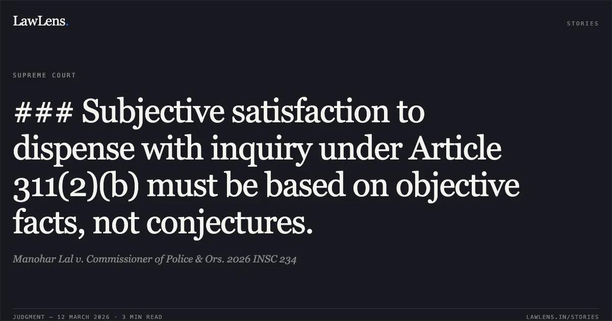 ### Subjective satisfaction to dispense with inquiry under Article 311(2)(b) must be based on objective facts, not conjectures.. Manohar Lal v. Commissioner of Police & Ors. 2026 INSC 234. Supreme Court. LawLens