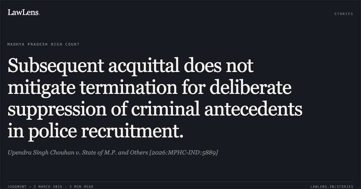 Subsequent acquittal does not mitigate termination for deliberate suppression of criminal antecedents in police recruitment.. Upendra Singh Chouhan v. State of M.P. and Others [2026:MPHC-IND:5889]. Madhya Pradesh High Court. LawLens