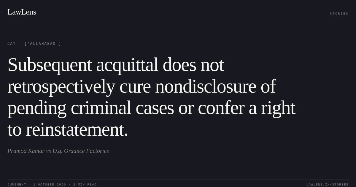Subsequent acquittal does not retrospectively cure nondisclosure of pending criminal cases or confer a right to reinstatement.. Pramod  Kumar vs D.g. Ordance Factories. CAT - ['Allahabad']. LawLens