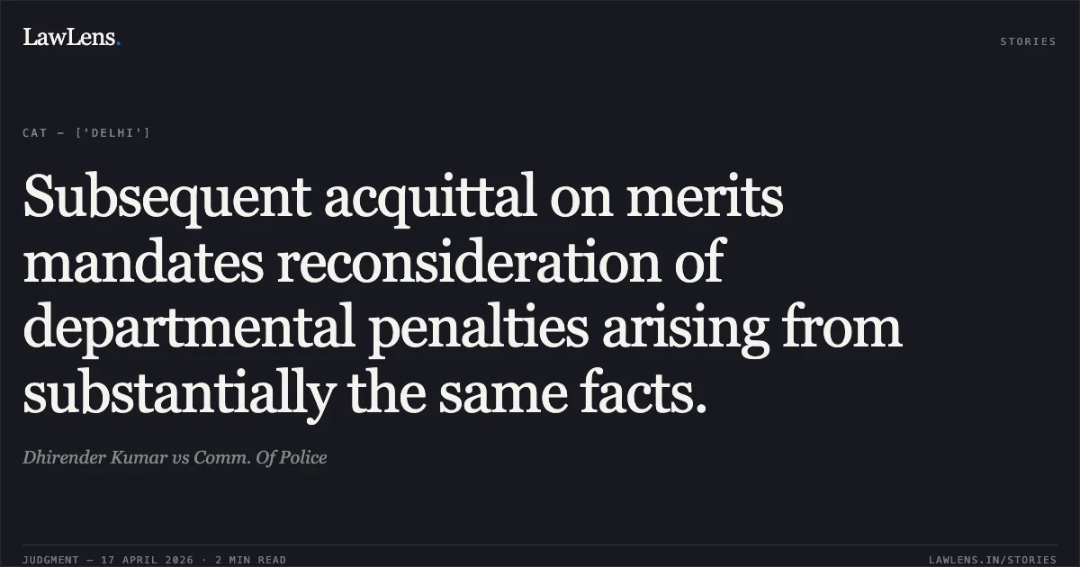 Subsequent acquittal on merits mandates reconsideration of departmental penalties arising from substantially the same facts.. Dhirender Kumar vs Comm. Of Police. Central Administrative Tribunal. LawLens