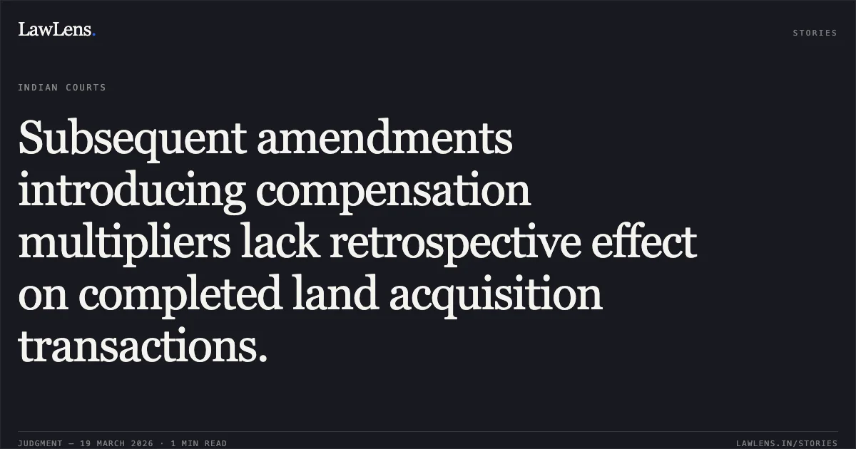 Subsequent amendments introducing compensation multipliers lack retrospective effect on completed land acquisition transactions.. DHARMESH PATEL vs STATE OF CHHATTISGARH. Chhattisgarh High Court. LawLens