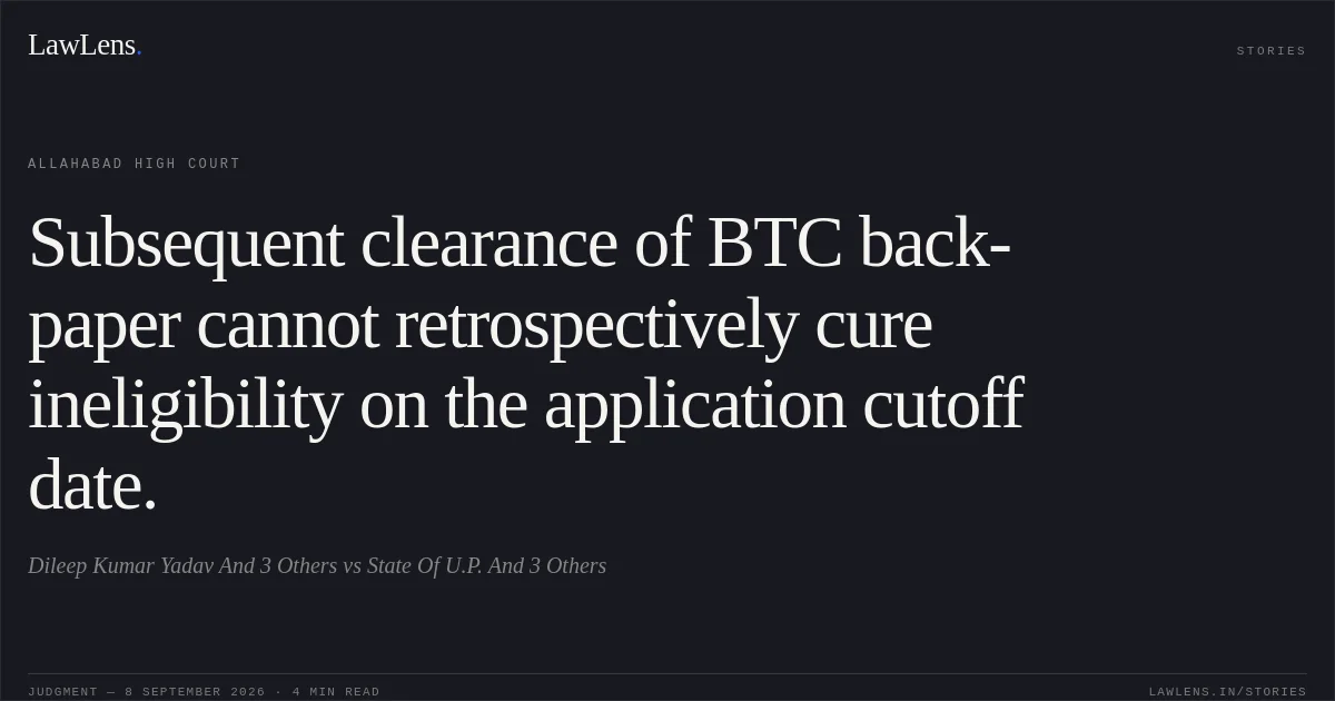 Subsequent clearance of BTC back-paper cannot retrospectively cure ineligibility on the application cutoff date.. Dileep Kumar Yadav And 3 Others vs State Of U.P. And 3 Others. Allahabad High Court. LawLens