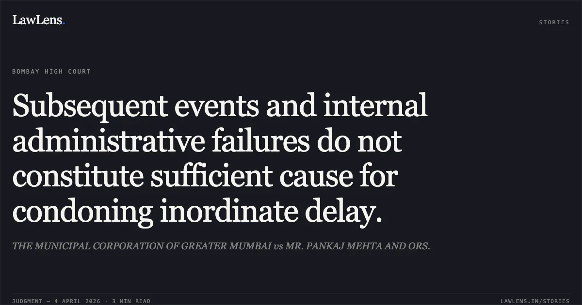 Subsequent events and internal administrative failures do not constitute sufficient cause for condoning inordinate delay.. THE MUNICIPAL CORPORATION OF GREATER MUMBAI vs MR. PANKAJ MEHTA AND ORS.. Bombay High Court. LawLens